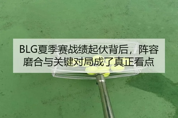 BLG夏季赛战绩起伏背后，阵容磨合与关键对局成了真正看点